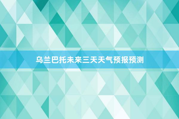 乌兰巴托未来三天天气预报预测