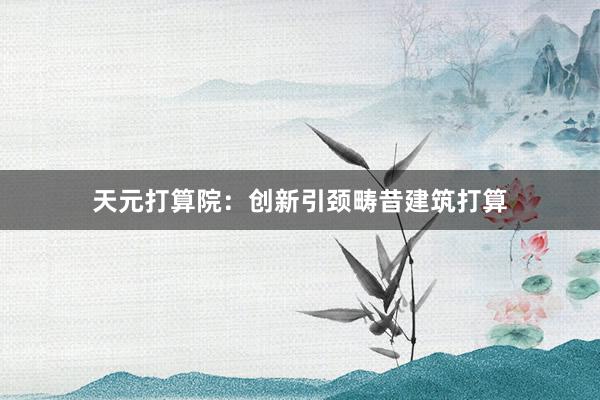 天元打算院：创新引颈畴昔建筑打算